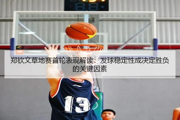 郑钦文草地赛首轮表现解读：发球稳定性成决定胜负的关键因素