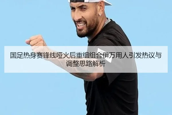 国足热身赛锋线哑火后重组组合伊万用人引发热议与调整思路解析